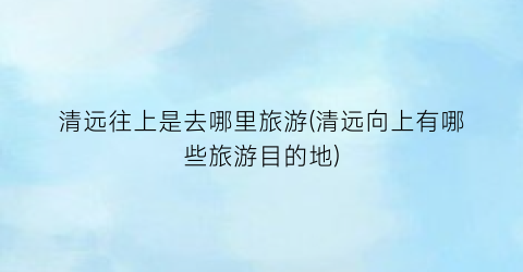 清远往上是去哪里旅游(清远向上有哪些旅游目的地)