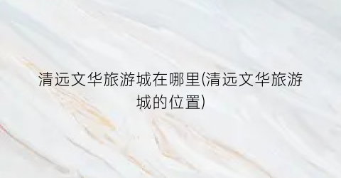 清远文华旅游城在哪里(清远文华旅游城的位置)