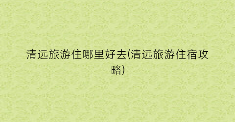 清远旅游住哪里好去(清远旅游住宿攻略)