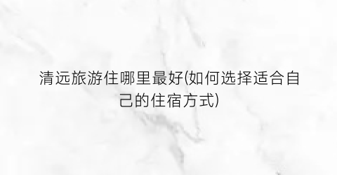 清远旅游住哪里最好(如何选择适合自己的住宿方式)