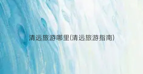 清远旅游哪里(清远旅游指南)