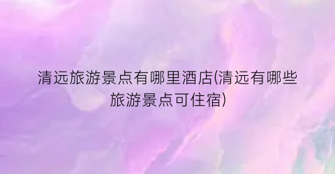 清远旅游景点有哪里酒店(清远有哪些旅游景点可住宿)
