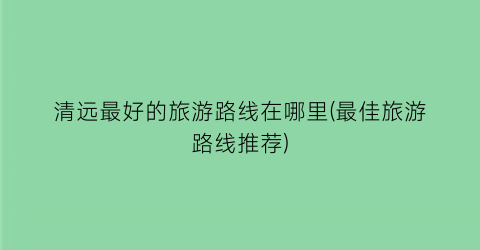 清远最好的旅游路线在哪里(最佳旅游路线推荐)