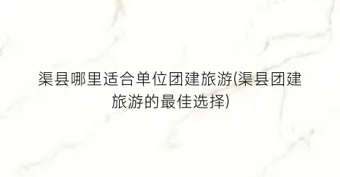 渠县哪里适合单位团建旅游(渠县团建旅游的最佳选择)