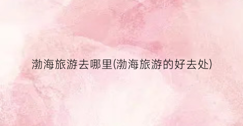 渤海旅游去哪里(渤海旅游的好去处)