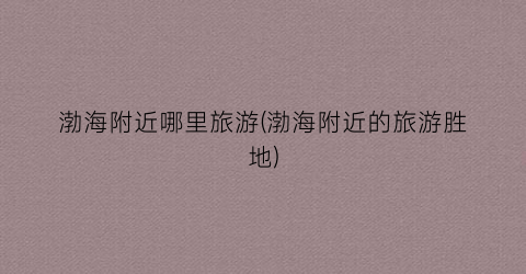 渤海附近哪里旅游(渤海附近的旅游胜地)