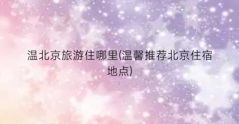 温北京旅游住哪里(温馨推荐北京住宿地点)
