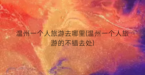 温州一个人旅游去哪里(温州一个人旅游的不错去处)