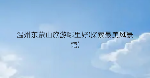 温州东蒙山旅游哪里好(探索最美风景馆)
