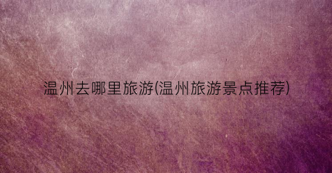 温州去哪里旅游(温州旅游景点推荐)