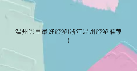 温州哪里最好旅游(浙江温州旅游推荐)