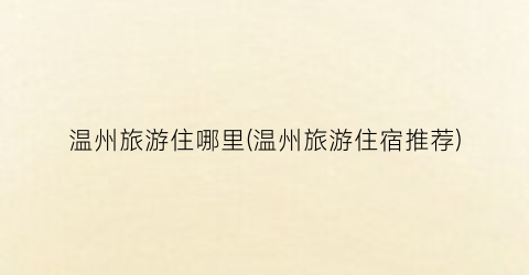 温州旅游住哪里(温州旅游住宿推荐)