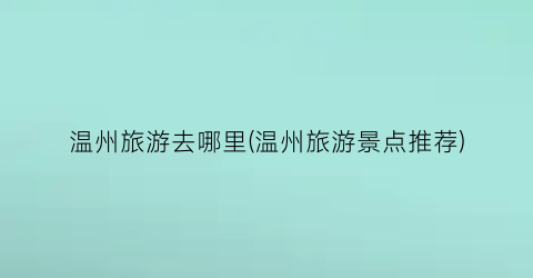 温州旅游去哪里(温州旅游景点推荐)