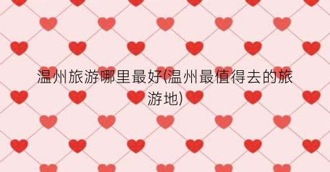 温州旅游哪里最好(温州最值得去的旅游地)
