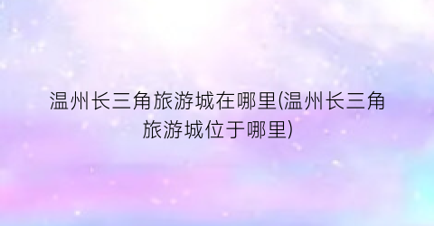 温州长三角旅游城在哪里(温州长三角旅游城位于哪里)