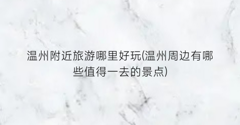 温州附近旅游哪里好玩(温州周边有哪些值得一去的景点)