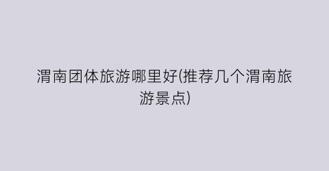 渭南团体旅游哪里好(推荐几个渭南旅游景点)
