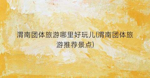渭南团体旅游哪里好玩儿(渭南团体旅游推荐景点)