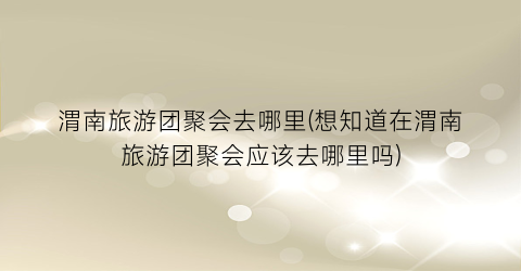 渭南旅游团聚会去哪里(想知道在渭南旅游团聚会应该去哪里吗)