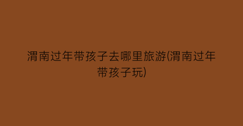 渭南过年带孩子去哪里旅游(渭南过年带孩子玩)