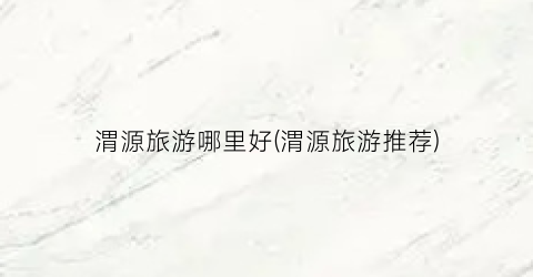 渭源旅游哪里好(渭源旅游推荐)