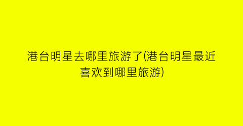 港台明星去哪里旅游了(港台明星最近喜欢到哪里旅游)