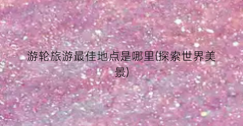 游轮旅游最佳地点是哪里(探索世界美景)