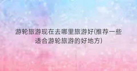 游轮旅游现在去哪里旅游好(推荐一些适合游轮旅游的好地方)