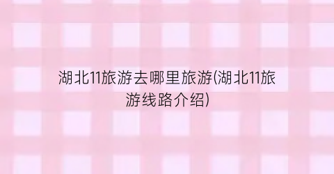 湖北11旅游去哪里旅游(湖北11旅游线路介绍)