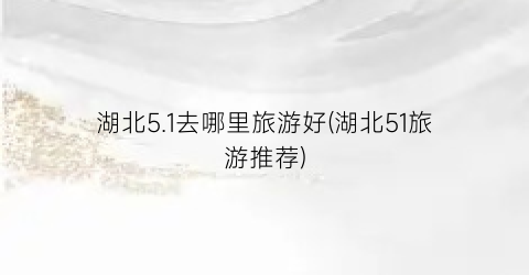 湖北5.1去哪里旅游好(湖北51旅游推荐)