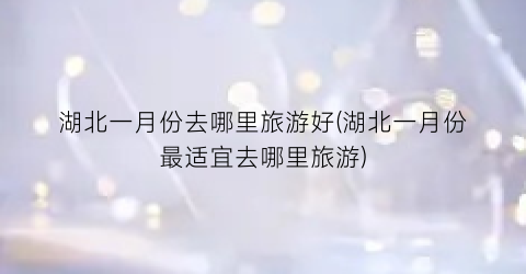 湖北一月份去哪里旅游好(湖北一月份最适宜去哪里旅游)
