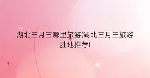 湖北三月三哪里旅游(湖北三月三旅游胜地推荐)