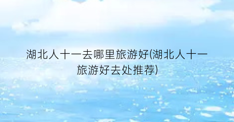 湖北人十一去哪里旅游好(湖北人十一旅游好去处推荐)
