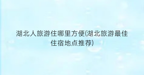 湖北人旅游住哪里方便(湖北旅游最佳住宿地点推荐)