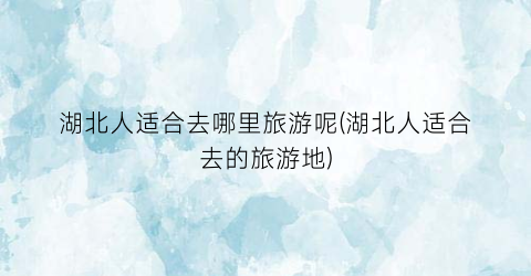 湖北人适合去哪里旅游呢(湖北人适合去的旅游地)