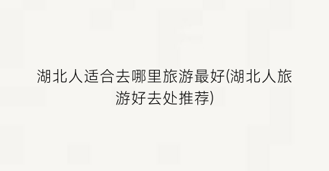 湖北人适合去哪里旅游最好(湖北人旅游好去处推荐)