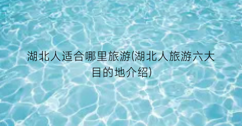 湖北人适合哪里旅游(湖北人旅游六大目的地介绍)