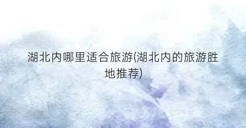 湖北内哪里适合旅游(湖北内的旅游胜地推荐)