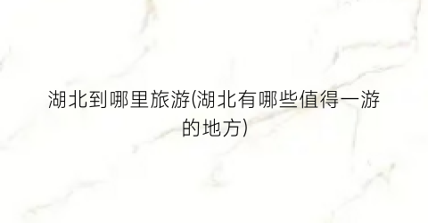 湖北到哪里旅游(湖北有哪些值得一游的地方)