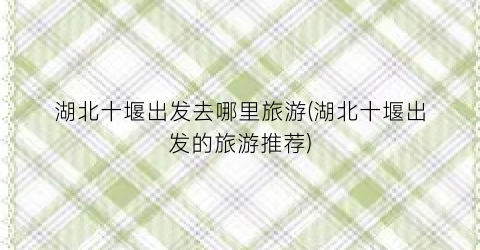 湖北十堰出发去哪里旅游(湖北十堰出发的旅游推荐)