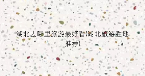 湖北去哪里旅游最好看(湖北旅游胜地推荐)
