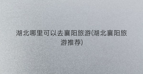 湖北哪里可以去襄阳旅游(湖北襄阳旅游推荐)