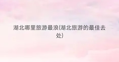 湖北哪里旅游最浪(湖北旅游的最佳去处)