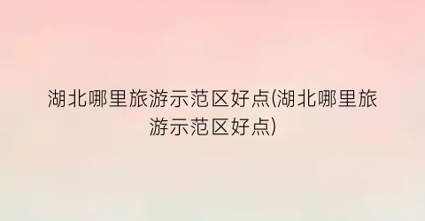 湖北哪里旅游示范区好点(湖北哪里旅游示范区好点)