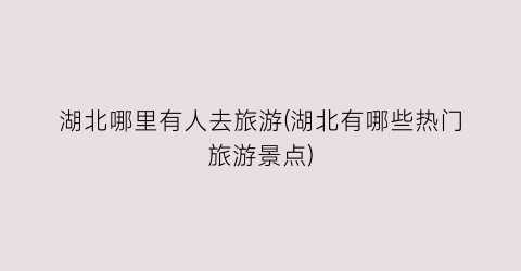 湖北哪里有人去旅游(湖北有哪些热门旅游景点)