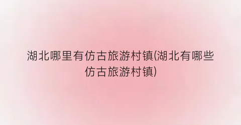 湖北哪里有仿古旅游村镇(湖北有哪些仿古旅游村镇)