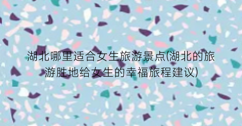 湖北哪里适合女生旅游景点(湖北的旅游胜地给女生的幸福旅程建议)