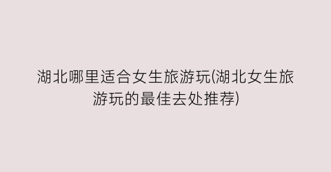 湖北哪里适合女生旅游玩(湖北女生旅游玩的最佳去处推荐)