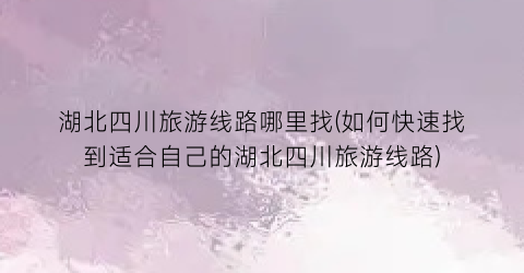湖北四川旅游线路哪里找(如何快速找到适合自己的湖北四川旅游线路)