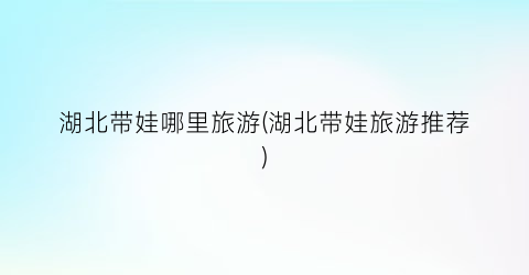 湖北带娃哪里旅游(湖北带娃旅游推荐)